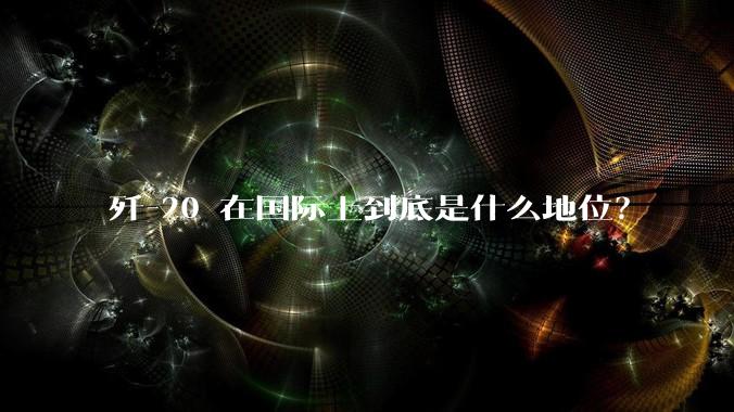 歼-20 在国际上到底是什么地位？